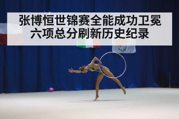 张博恒世锦赛全能成功卫冕 六项总分刷新历史纪录
